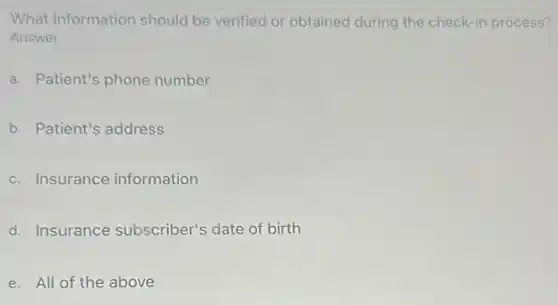What information should be verified or obtained during the check-in process?
Answer
a. Patient's phone number
b. Patient's address
c. Insurance information
d. Insurance subscriber's date of birth
e. All of the above