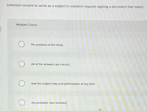 Informed consent to serve as a subject in research requires signing a document that states
Multiple Choice
the purpose of the study.
All of the answers are correct.
that the subject may end participation at any time.
the probable risks Involved.