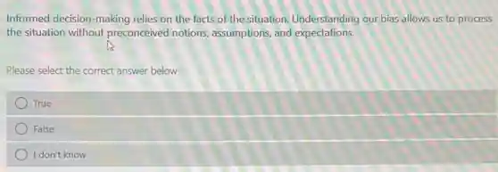 Informed decision-making relies on the facts of the situation. Understanding our bias allows us to process
the situation without preconceived notions assumptions, and expectations.
Please select the correct answer below
True
False
I don't know