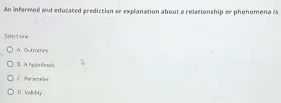An informed and educated prediction or explanation about a relationship or phenomena is
Select one
A. Outcomes
B. A hypothesis
C. Parameter
D. Validity