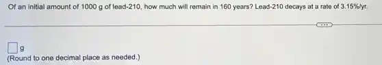 Of an initial amount of 1000 g of lead-210, how much will remain in 160 years?Lead-210 decays at a rate of 3.15% /yr
square g
(Round to one decimal place as needed.)