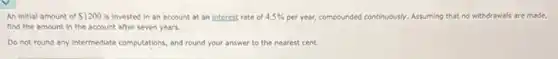 An initial amount of 1200 is invested in an account at an interest rate of 4.5% per year, compounded continuously.Assuming that no withdrawals are made,
find the amount in the account after seven years.
Do not round any intermediate computations, and round your answer to the nearest cent.