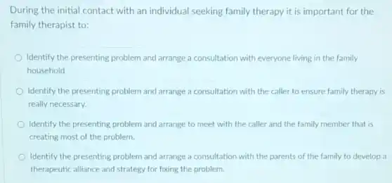 During the initial contact with an individual seeking family therapy it is important for the
family therapist to:
Identify the presenting problem and arrange a consultation with everyone living in the family
household.
Identify the presenting problem and arrange a consultation with the caller to ensure family therapy is
really necessary.
Identify the presenting problem and arrange to meet with the caller and the family member that is
creating most of the problem.
Identify the presenting problem and arrange a consultation with the parents of the family to develop a
therapeutic alliance and strategy for fixing the problem.