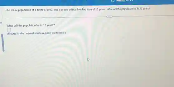 The initial population of a town is 3600 and it grows with a doubling time of 10 years. What will the population be in 12 years?
What will the population be in 12 years?
square 
(Round to the nearest whole number as needed )