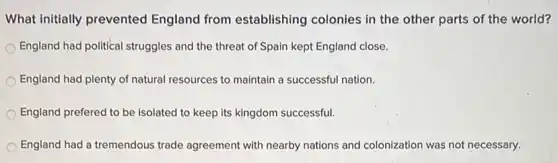 What initially prevented England from establishing colonies in the other parts of the world?
England had political struggles and the threat of Spain kept England close.
England had plenty of natural resources to maintain a successful nation.
England prefered to be isolated to keep its kingdom successful.
England had a tremendous trade agreement with nearby nations and colonization was not necessary.