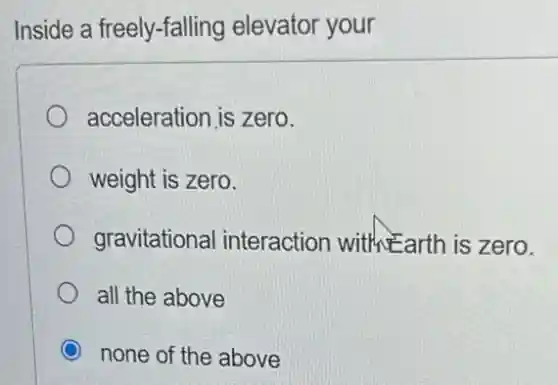 Inside a freely-falling elevator your
acceleration is zero.
weight is zero.
gravitational I interaction with Earth is zero.
all the above
none of the above