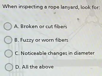 When inspecting a rope lanyard, look for:
A. Broken or cut fibers
B. Fuzzy or worn fibers
C. Noticeable changes in diameter
D. All the above