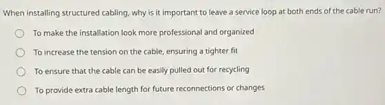 When installing structured cabling, why is it important to leave a service loop at both ends of the cable run?
To make the installation look more professional and organized
To increase the tension on the cable, ensuring a tighter fit
To ensure that the cable can be easily pulled out for recycling
To provide extra cable length for future reconnections or changes