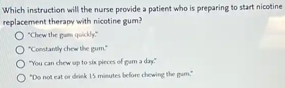 Which instruction will the nurse provide a patient who is preparing to start nicotine
replacement therapy with nicotine gum?
"Chew the gum quickly."
"Constantly chew the gum:
"You can chew up to six pieces of gum a day."
"Do not eat or drink 15 minutes before chewing the gum."