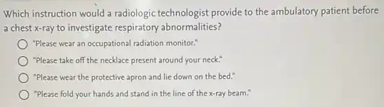 Which instruction would a radiologic technologist provide to the ambulatory patient before
a chest x-ray to investigate respiratory abnormalities?
"Please wear an occupational radiation monitor."
"Please take off the necklace present around your neck."
"Please wear the protective apron and lie down on the bed."
"Please fold your hands and stand in the line of the x-ray beam."