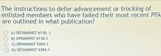 The instructions to defer advancement or frocking of
enlisted members who have failed their most recent PFA
are outlined in what publication?
A) SECNAVINST 6110.1
B) OPNAVINST 6110.1
C) OPNAVINST 5354.1
D) SECNAVINST 535.4.1