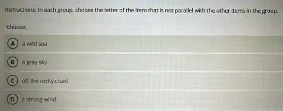 Instructions: In each group, choose the letter of the item that is not parallel with the other items in the group.
Choose.
A a wild sea
B a gray sky
C off the rocky coast
D a strong wind