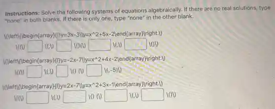 Instructions: Solve the following systems of equations algebraically. If there are no real solutions, type
"none" in both blanks.If there is only one, type "none" in the other blank.
I(I/eft{}2+5x-2vert  end{array) Iright.D
1(10 square  160 square  100 square  1(1) square  lov
I(I/eftil/begin(array)fl]y=-2 x-7||y=x 2 +4x-2|end{array)lright.V)
(1) square  square  10 (1) square  16-5
I(IIeft{1begin(array)fl]y=2 x-7||y=x~2+3x-1 (end(array) (right.)
1(1) square  16 square  10 (1) square  ICD square  lov
