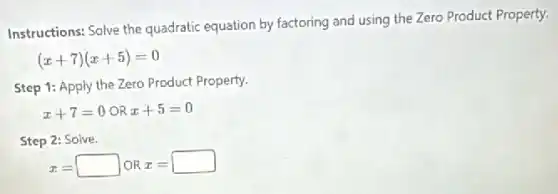 Instructions: Solve the quadratic equation by factoring and using the Zero Product Property.
(x+7)(x+5)=0
Step 1: Apply the Zero Product Property.
x+7=0 OR x+5=0
Step 2: Solve.
x=square  OR x=square