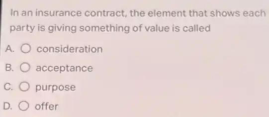 In an insurance contract, the element that shows each
party is giving something of value is called
A. consideration
B. acceptance
C. purpose
D. offer