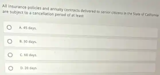 All insurance policies and annuity contracts delivered to senior citizens in the State of California
are subject to a cancellation period of at least
A. 45 days
B. 30 days.
C. 60 days
D. 20 days