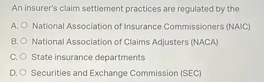 An insurer's claim settlement practices are regulated by the
A. National Association of Insurance Commissioners (NAIC)
B. National Association of Claims Adjusters (NACA)
C. State insurance departments
D. Securities and Exchange Commission (SEC)