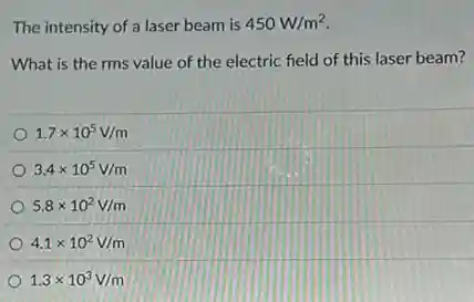 The intensity of a laser beam is 450W/m^2
What is the rms value of the electric field of this laser beam?
1.7times 10^5V/m
3.4times 10^5V/m
5.8times 10^2V/m
4.1times 10^2V/m
1.3times 10^3V/m
