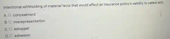 Intentional withholding of material facts that would affect an insurance policy's validity is called a(n)
A. concealment
B. misrepresentation
C. estoppel
D. adhesion