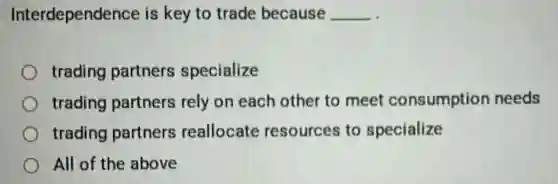 Interdependence is key to trade because __
trading partners specialize
trading partners rely on each other to meet consumption needs
trading partners reallocate resources to specialize
All of the above