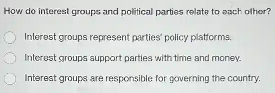 How do interest groups and political parties relate to each other?
Interest groups represent parties policy platforms.
Interest groups support parties with time and money.
Interest groups are responsible for governing the country.