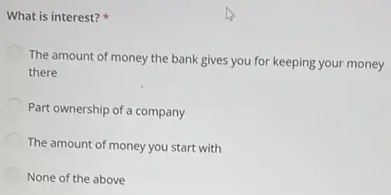 What is interest?
The amount of money the bank gives you for keeping your money
there
Part ownership of a company
The amount of money you start with
None of the above