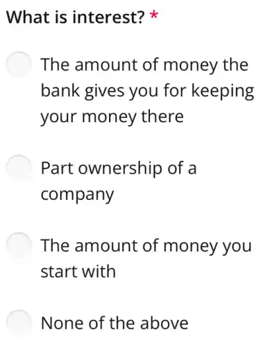 What is interest?
The amount of money the
bank gives you for keeping
your money there
Part ownership of a
company
The amount of money you
start with
None of the above
