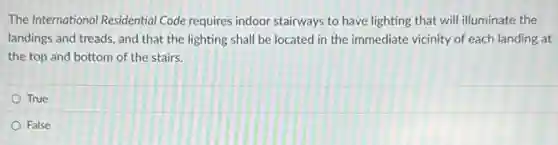The International Residential Code requires indoor stairways to have lighting that will illuminate the
landings and treads, and that the lighting shall be located in the immediate vicinity of each landing at
the top and bottom of the stairs.
True
False