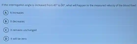 If the interrogation angle is increased from 45^circ to 90^circ what will happen to the measured velocity of the blood flow?
A It increases
B It decreases
C it remains unchanged
D It will be zero