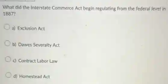What did the Interstate Commerce Act begin regulating from the federal level in
1887?
a) Exclusion Act
b) Dawes Severalty Act
c) Contract Labor Law
d) Homestead Act