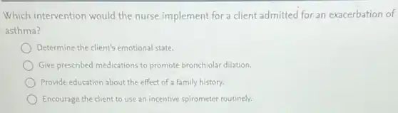 Which intervention would the nurse implement for a client admitted for an exacerbation of
asthma?
Determine the client's emotional state.
Give prescribed medications to promote bronchiolar dilation.
Provide education about the effect of a family history.
Encourage the client to use an incentive spirometer routinely.