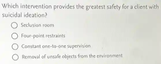 Which intervention provides the greatest safety for a client with
suicidal ideation?
Seclusion room
Four-point restraints
Constant one-to-one supervision
Removal of unsafe objects from the environment