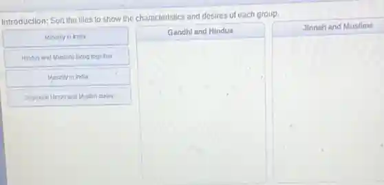 Introduction: Son the tiles to show the characteristics and desires of each group.


Minority in India & Gandhi and Hindus & Jinnah and Muslims 

Hindus and Muslims living together & & 

Majority in India & & 

Separate Hindu and Muslim states & &