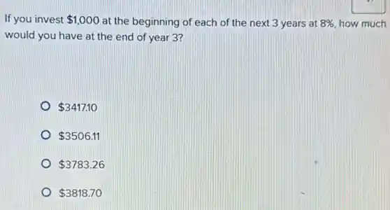 If you invest 1,000 at the beginning of each of the next 3 years at 8%  how much
would you have at the end of year 3?
 3417.10
 3506.11
 3783.26
 3818.70