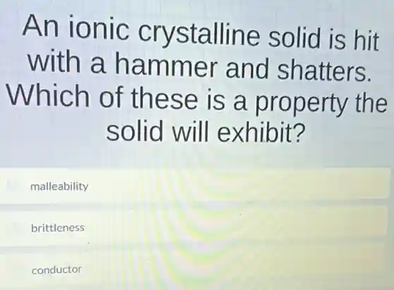 An ionic crystalline solid is hit
with a hammer and shatters.
Which of these is a property the
solid will exhibit?
malleability
brittleness
conductor