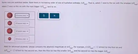 Some ions are sketched below. Rank them in increasing order of size of hydration enthalpy Delta H_(myd) That is, select I next to the ion with the smallest Delta H_(hrd')
select 2 next to the ion with the next bigger Delta H_(hyd') and so on.
(-)
[Choose one) V
(Choose one) V
square .
square
Note for advanced students:please compare the absolute magnitude of Delta H_(hyd). For example, if Delta H_(hyd)=-1kJ/mol for the first lon and
Delta H_(hyd)=-2kJ/mol for the second ion, then the first ion has the smaller Delta H_(hyd) and the second lion has the bigger Delta H_(myd).