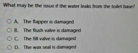 What may be the issue if the water leaks from the toilet base?
A. The flapper is damaged
B. The flush valve is damaged
C. The fill valve is damaged
D. The wax seal is damaged