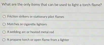 What are the only items that can be used to light a torch flame?
Friction strikers or stationary pilot flames
Matches or cigarette lighters
A welding are or heated metal rod
A propane torch or open flame from a lighter