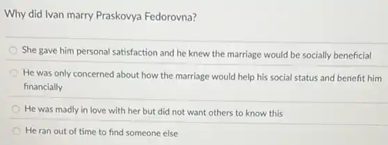 Why did Ivan marry Praskovya Fedorovna?
She gave him personal satisfaction and he knew the marriage would be socially beneficial
He was only concerned about how the marriage would help his social status and benefit him
financially
He was madly in love with her but did not want others to know this
He ran out of time to find someone else