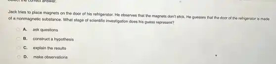 Jack tries to place magnets on the door of his refrigerator. He observes that the magnets don't stick. He guesses that the door of the refrigerator is made
of a nonmagnetic substance What stage of scientific investigation does his guess represent?
A. ask questions
B. construct a hypothesis
C. explain the results
D. make observations