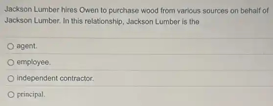 Jackson Lumber hires Owen to purchase wood from various sources on behalf of
Jackson Lumber. In this relationship, Jackson Lumber is the
agent.
employee.
independent contractor.
principal.