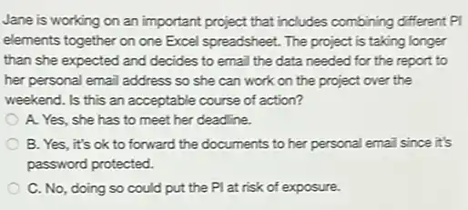 Jane is working on an important project that includes combining different PI
elements together on one Excel spreadsheet. The project is taking longer
than she expected and decides to email the data needed for the report to
her personal email address so she can work on the project over the
weekend. Is this an acceptable course of action?
A. Yes, she has to meet her deadline.
B. Yes, it's ok to forward the documents to her personal email since it's
password protected.
C. No, doing so could put the PI at risk of exposure.
