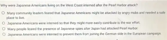 Why were Japanese Americans living on, the West Coast interned after the Pearl Harbor attack?
Many community leaders feared that Japanese Americans might be attacked by angry mobs and needed a safe
place to live.
Japanese Americans were interned so that they might more easily contribute to the war effort.
Many people feared the presence of Japanese spies after Japan had attacked Pearl Harbor.
Japanese Americans were interned to prevent them from joining the German side in the European campaign