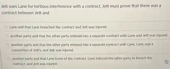 Jett sues Lane for tortious interference with a contract. Jett must prove that there was a
contract between Jett and
Lane and that Lane breached the contract and Jett was injured.
another party and that the other party entered into a separate contract with Lane and Jett was injured.
another party and that the other party entered into a separate contract with Lane, Lane was a
competitor of Jett's, and Jett was injured.
another party and that Lane knew of the contract,Lane induced the other party to breach the
contract, and Jett was injured.