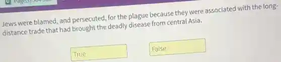 Jews were blamed, and persecuted for the plague because they were associated with the long-
distance trade that had I brought the deadly disease from central Asia.
True
False