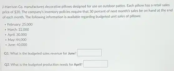 J-Harrison Co. manufactures decorative pillows designed for use on outdoor patios.Each pillow has a retail sales
price of 20 The company's inventory policies require that 30 percent of next month's sales be on hand at the end
of each month. The following information is available regarding budgeted unit sales of pillows:
- February: 25,000
- March: 22,000
- April: 30,000
- May: 44,000
- June: 40,000
Q1: What is the budgeted sales revenue for June? square
Q2: What is the budgeted production needs for April? square