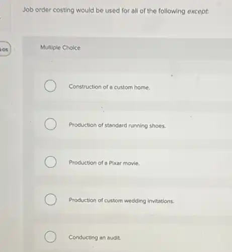 Job order costing would be used for all of the following except.
Multiple Choice
Construction of a custom home.
Production of standard running shoes.
Production of a Pixar movie.
Production of custom wedding invitations.
Conducting an audit.