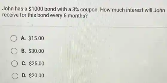 John has a 1000 bond with a 3%  coupon. How much interest will John
receive for this bond every 6 months?
A. 15.00
B. 30.00
C. 25.00
D. 20.00