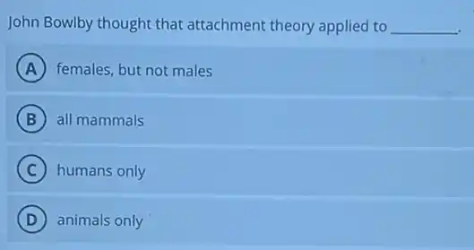 John Bowlby thought that attachment theory applied to __
A females, but not males
B all mammals
C humans only
D animals only