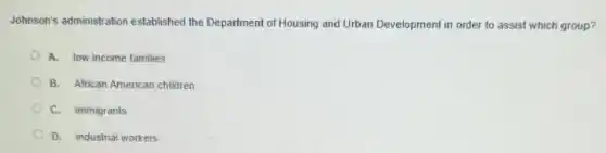Johnson's administratior established the Department of Housing and Urban Development in order to assist which group?
A. low income families
B. African American children
C. immigrants
D. industrial workers
